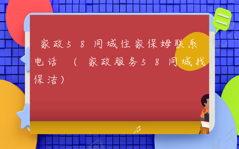 家政58同城住家保姆联系电话 (家政服务58同城找保洁)